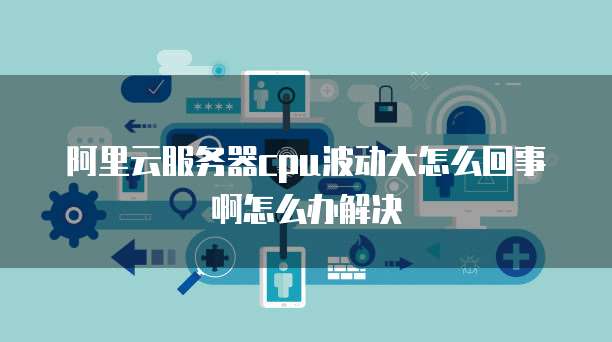 阿里云服务器cpu波动大怎么回事啊怎么办解决