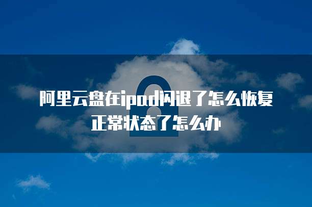 阿里云盘在ipad闪退了怎么恢复正常状态了怎么办