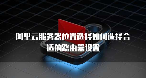 阿里云服务器位置选择如何选择合适的路由器设置
