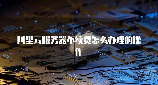 阿里云服务器不续费怎么办理的操作