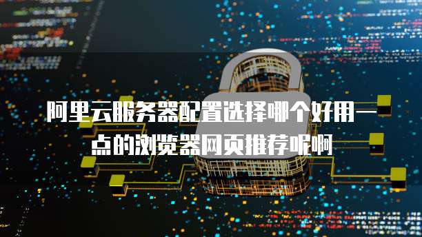 阿里云服务器配置选择哪个好用一点的浏览器网页推荐呢啊