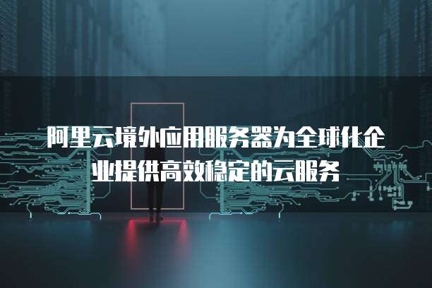 阿里云境外应用服务器为全球化企业提供高效稳定的云服务