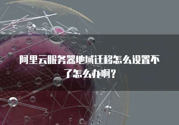阿里云服务器地域迁移怎么设置不了怎么办啊?