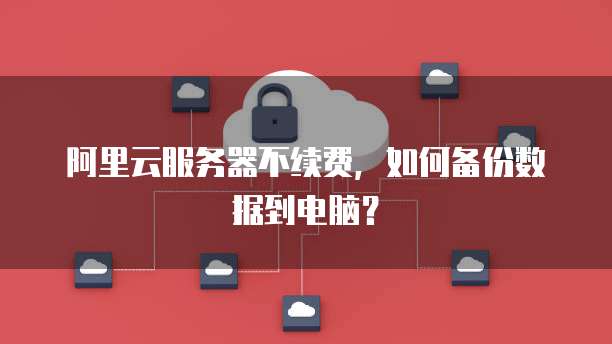 阿里云服务器不续费,如何备份数据到电脑?