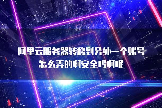 阿里云服务器转移到另外一个账号怎么弄的啊安全吗啊呢