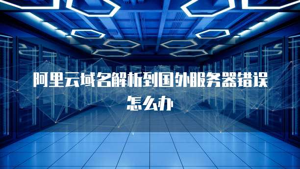 阿里云域名解析到国外服务器错误怎么办