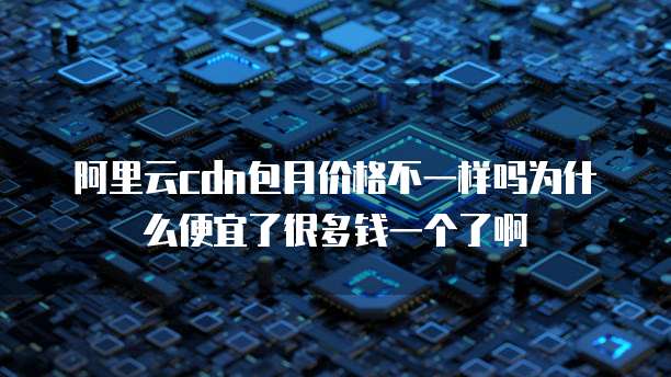 阿里云cdn包月价格不一样吗为什么便宜了很多钱一个了啊