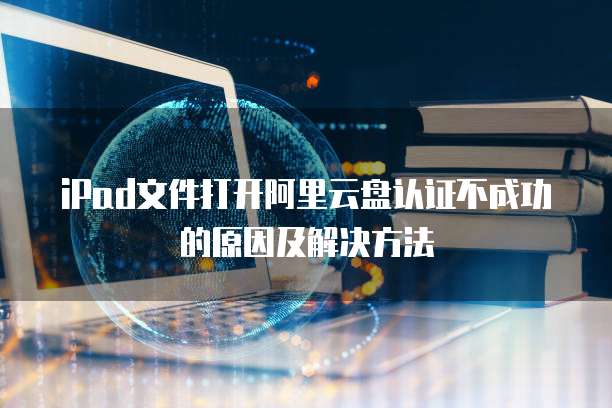 iPad文件打开阿里云盘认证不成功的原因及解决方法