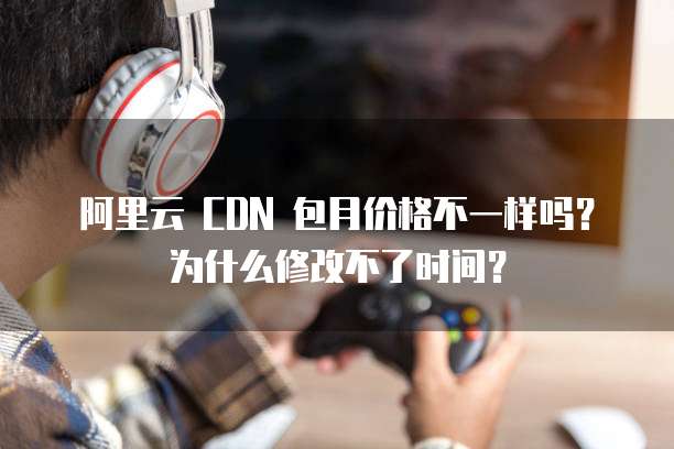 阿里云 CDN 包月价格不一样吗?为什么修改不了时间?