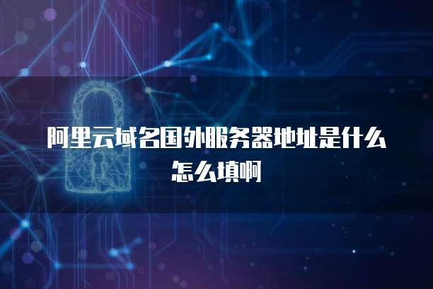 阿里云域名国外服务器地址是什么怎么填啊
