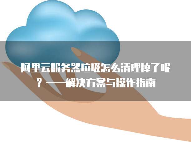 阿里云服务器垃圾怎么清理掉了呢?——解决方案与操作指南