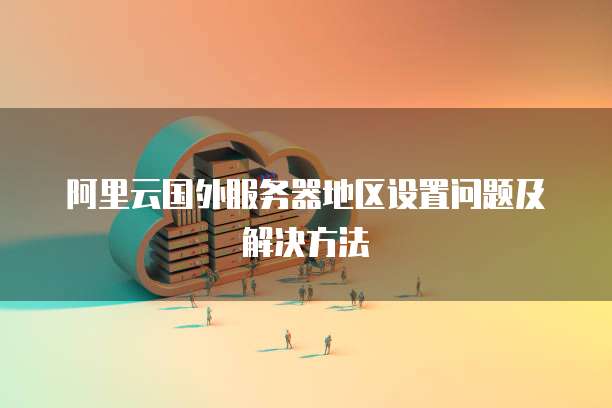 阿里云国外服务器地区设置问题及解决方法