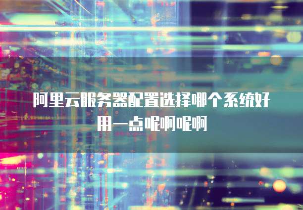 阿里云服务器配置选择哪个系统好用一点呢啊呢啊