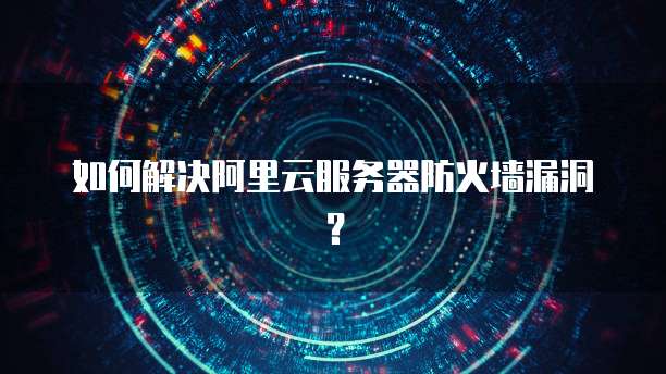 如何解决阿里云服务器防火墙漏洞?