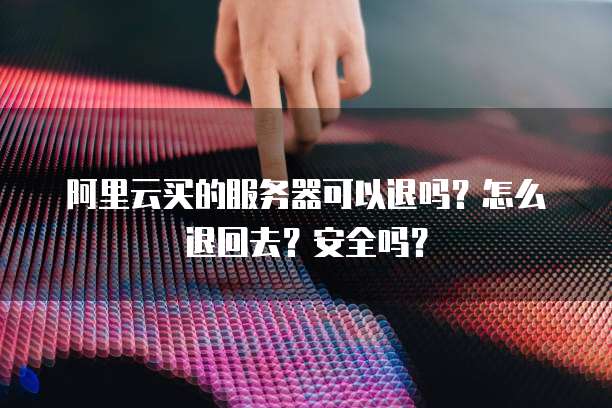 阿里云买的服务器可以退吗?怎么退回去?安全吗?