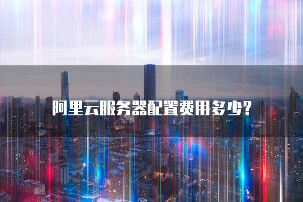 阿里云服务器配置费用多少?