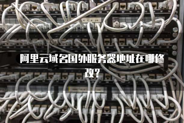 阿里云域名国外服务器地址在哪修改?