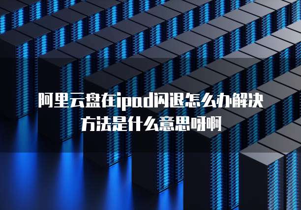 阿里云盘在ipad闪退怎么办解决方法是什么意思呀啊