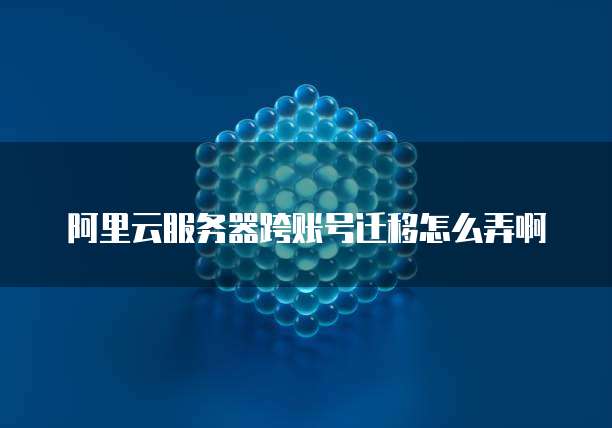 阿里云服务器跨账号迁移怎么弄啊