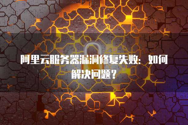 阿里云服务器漏洞修复失败:如何解决问题?
