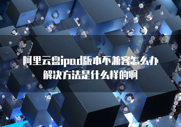 阿里云盘ipad版本不兼容怎么办解决方法是什么样的啊