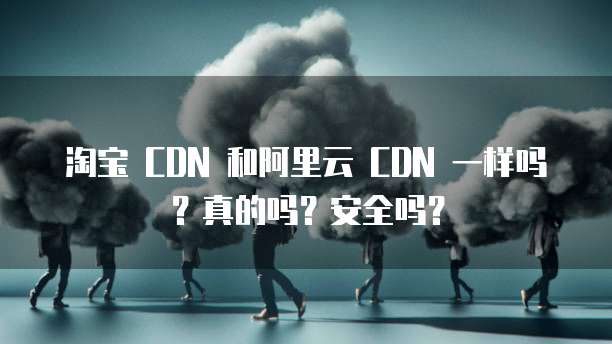 淘宝 CDN 和阿里云 CDN 一样吗?真的吗?安全吗?