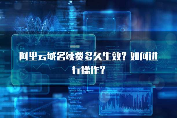 阿里云域名续费多久生效？如何进行操作？