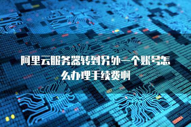 阿里云服务器转到另外一个账号怎么办理手续费啊