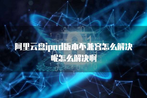 阿里云盘ipad版本不兼容怎么解决呢怎么解决啊