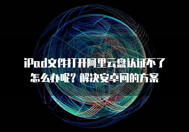iPad文件打开阿里云盘认证不了怎么办呢？解决安卓问的方案