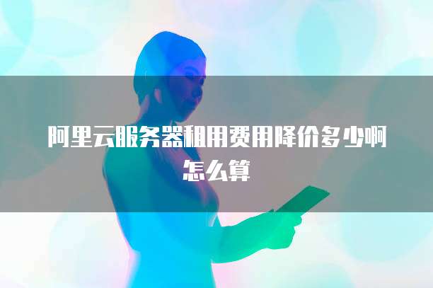 阿里云服务器租用费用降价多少啊怎么算