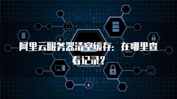 阿里云服务器清空缓存:在哪里查看记录?