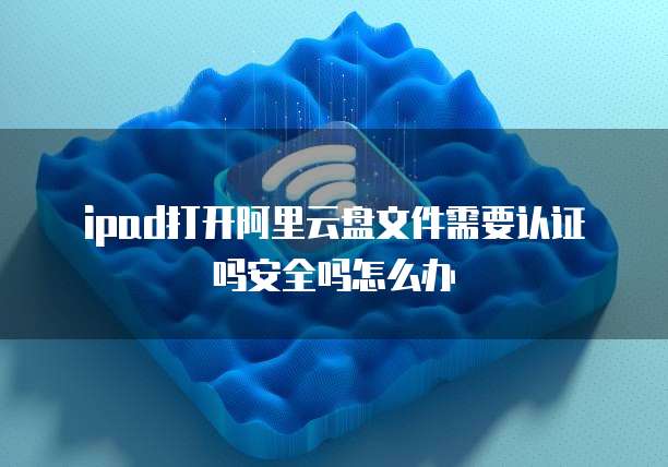 ipad打开阿里云盘文件需要认证吗安全吗怎么办