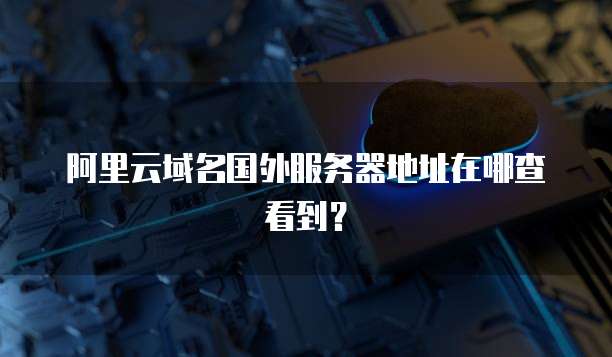 阿里云域名国外服务器地址在哪查看到?