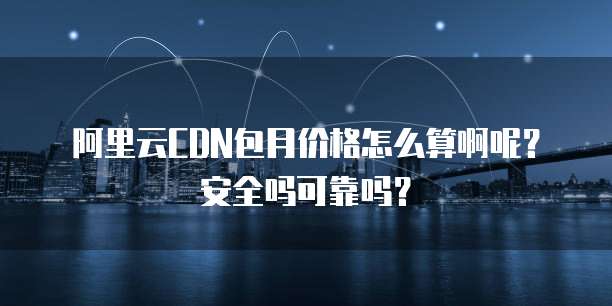 阿里云CDN包月价格怎么算啊呢?安全吗可靠吗?