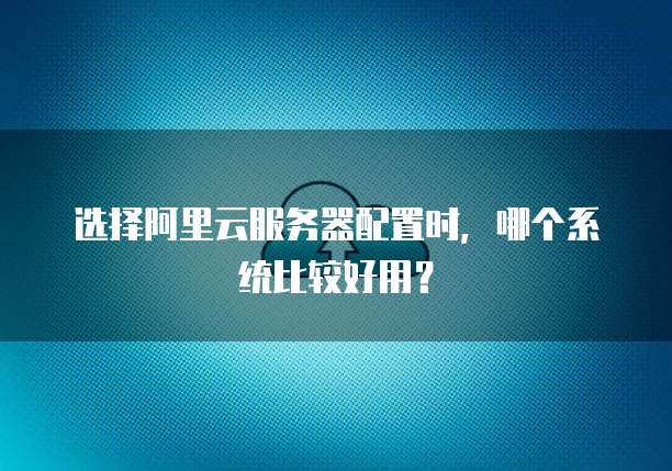 选择阿里云服务器配置时,哪个系统比较好用?