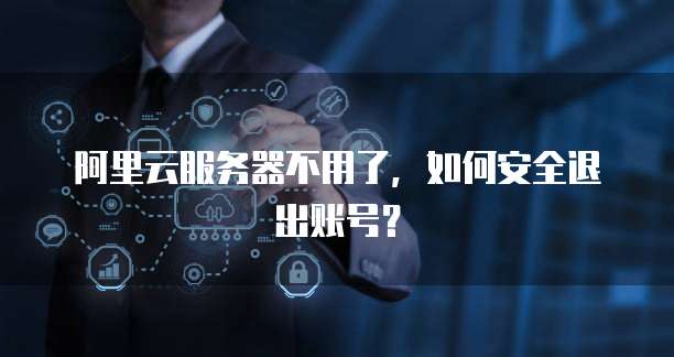 阿里云服务器不用了,如何安全退出账号?