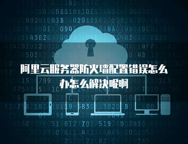 阿里云服务器防火墙配置错误怎么办怎么解决呢啊