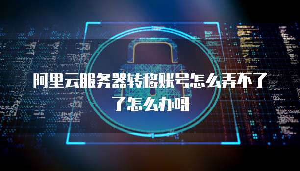 阿里云服务器转移账号怎么弄不了了怎么办呀
