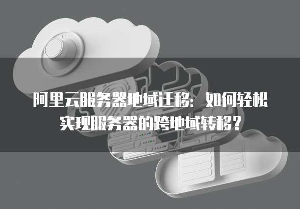 阿里云服务器地域迁移:如何轻松实现服务器的跨地域转移?