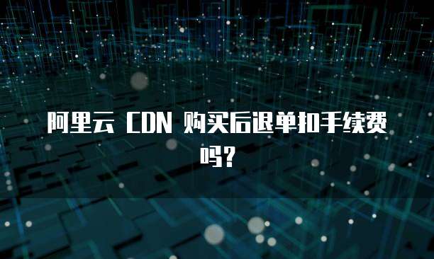 阿里云 CDN 购买后退单扣手续费吗?