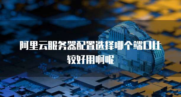 阿里云服务器配置选择哪个端口比较好用啊呢
