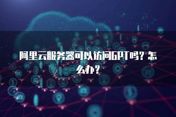 阿里云服务器可以访问GPT吗?怎么办?
