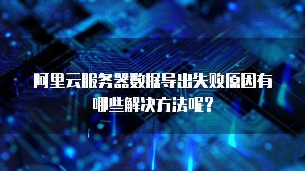 阿里云服务器数据导出失败原因有哪些解决方法呢?