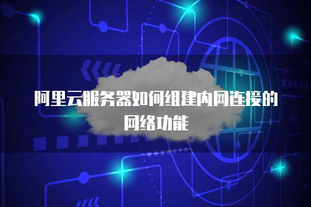 阿里云服务器如何组建内网连接的网络功能