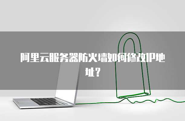 阿里云服务器防火墙如何修改IP地址?