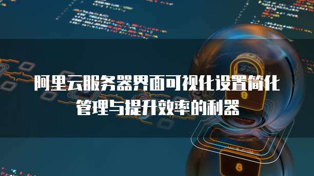 阿里云服务器界面可视化设置简化管理与提升效率的利器