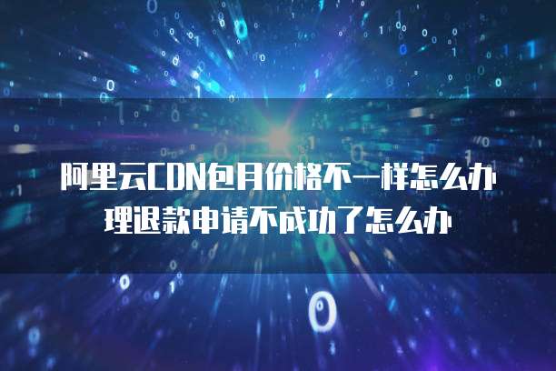 阿里云CDN包月价格不一样怎么办理退款申请不成功了怎么办