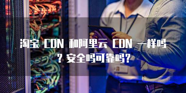 淘宝 CDN 和阿里云 CDN 一样吗?安全吗可靠吗?