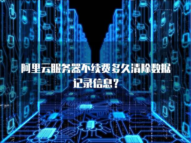 阿里云服务器不续费多久清除数据记录信息?
